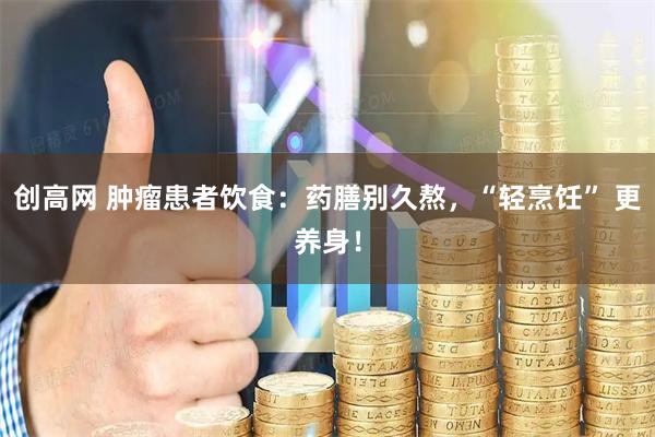 创高网 肿瘤患者饮食：药膳别久熬，“轻烹饪” 更养身！