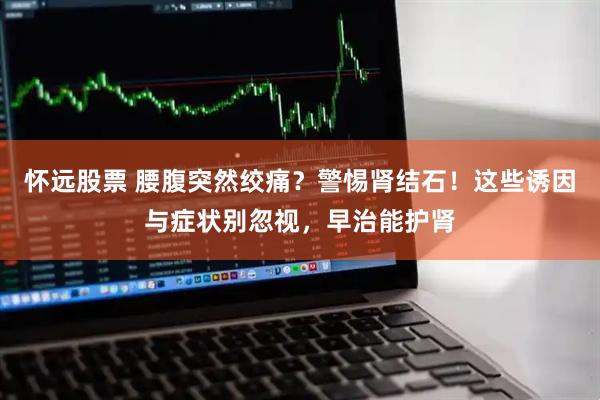 怀远股票 腰腹突然绞痛？警惕肾结石！这些诱因与症状别忽视，早治能护肾