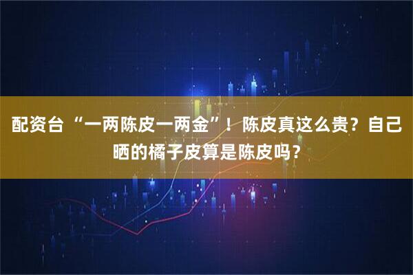 配资台 “一两陈皮一两金”！陈皮真这么贵？自己晒的橘子皮算是陈皮吗？