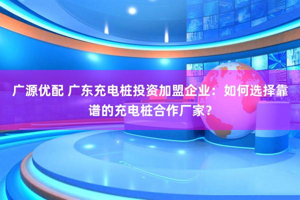 广源优配 广东充电桩投资加盟企业：如何选择靠谱的充电桩合作厂家？
