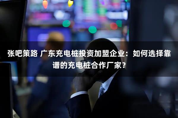 张吧策路 广东充电桩投资加盟企业：如何选择靠谱的充电桩合作厂家？