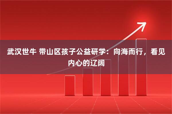 武汉世牛 带山区孩子公益研学：向海而行，看见内心的辽阔