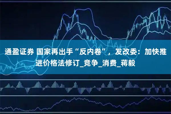 通盈证券 国家再出手“反内卷”，发改委：加快推进价格法修订_竞争_消费_蒋毅