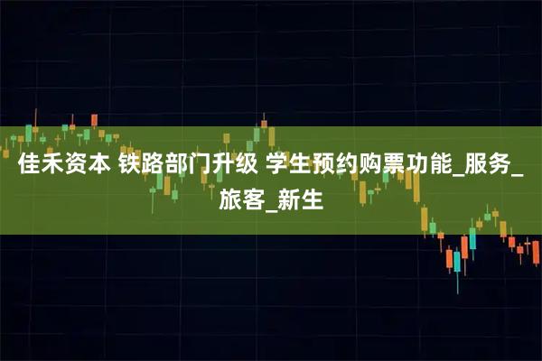 佳禾资本 铁路部门升级 学生预约购票功能_服务_旅客_新生