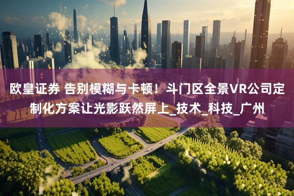 欧皇证券 告别模糊与卡顿！斗门区全景VR公司定制化方案让光影跃然屏上_技术_科技_广州